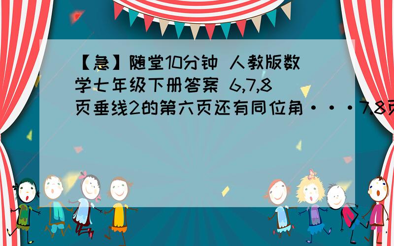 【急】随堂10分钟 人教版数学七年级下册答案 6,7,8页垂线2的第六页还有同位角···7.8页答案