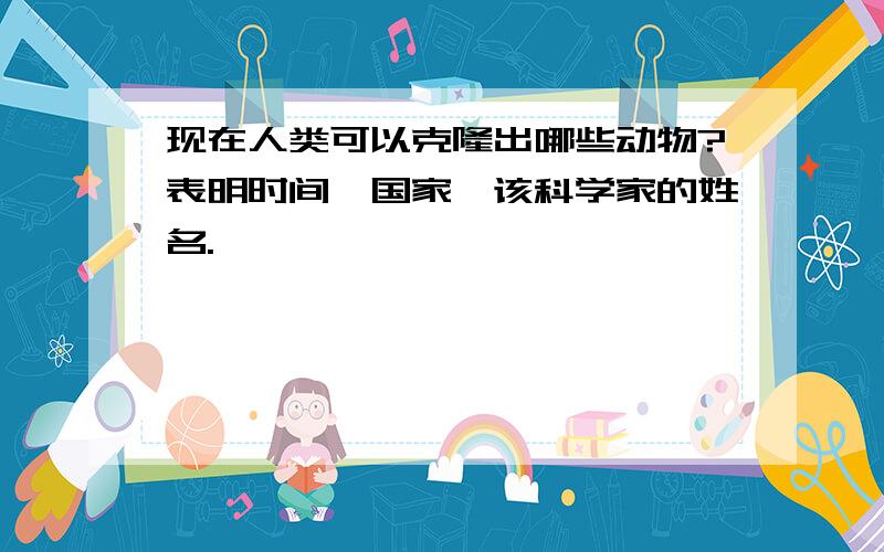 现在人类可以克隆出哪些动物?表明时间,国家,该科学家的姓名.