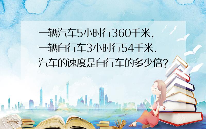 一辆汽车5小时行360千米,一辆自行车3小时行54千米.汽车的速度是自行车的多少倍?