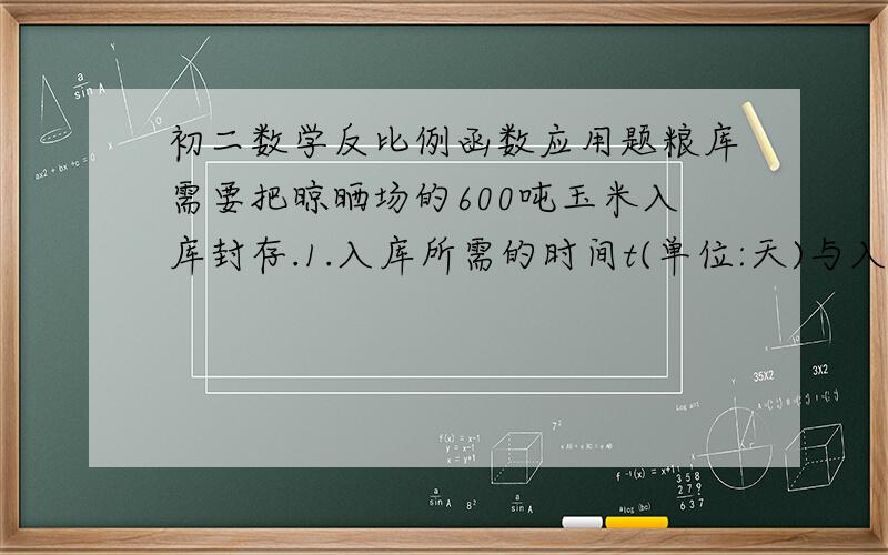 初二数学反比例函数应用题粮库需要把晾晒场的600吨玉米入库封存.1.入库所需的时间t(单位:天)与入库速度v(单位:吨/天)有怎样的函数关系?2.粮库有职工40名,每天最多可入库0.5吨/人,预计玉米