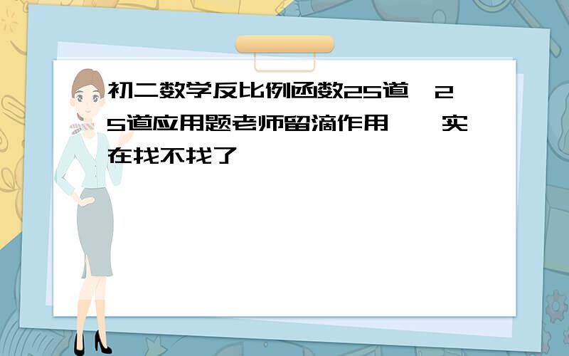 初二数学反比例函数25道、25道应用题老师留滴作用、、实在找不找了