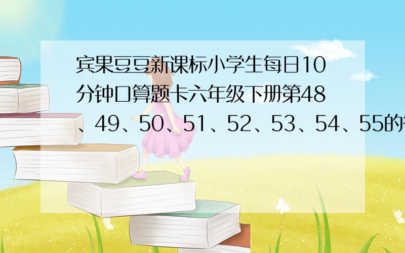 宾果豆豆新课标小学生每日10分钟口算题卡六年级下册第48、49、50、51、52、53、54、55的答案,急需!上面的数字是页数,谢谢,好的我加分