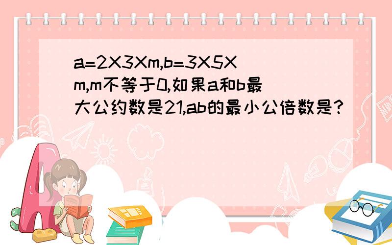 a=2X3Xm,b=3X5Xm,m不等于0,如果a和b最大公约数是21,ab的最小公倍数是?