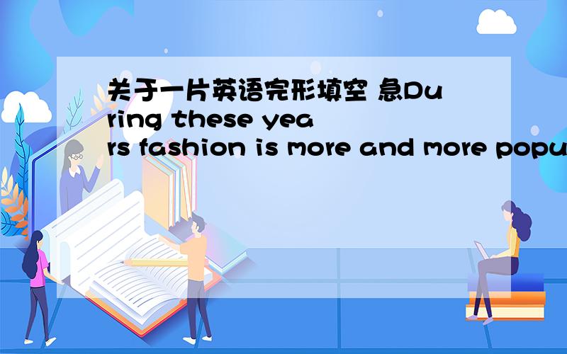 关于一片英语完形填空 急During these years fashion is more and more popular.Many young students 44 going after fashion Girls like to wear short skirts or color their hair ,and 45 like to wear long hair .Some of 46 try to be more original so