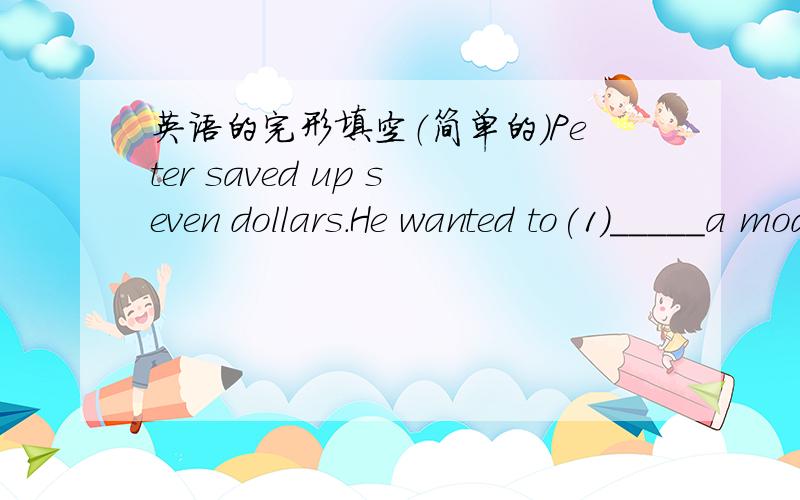 英语的完形填空（简单的）Peter saved up seven dollars.He wanted to(1)_____a model plane and went to the shop with the money.On the way,Peter saw a little boy(2)______on the corner of the street.“(3)____are you crying?”Peter asked.“Th