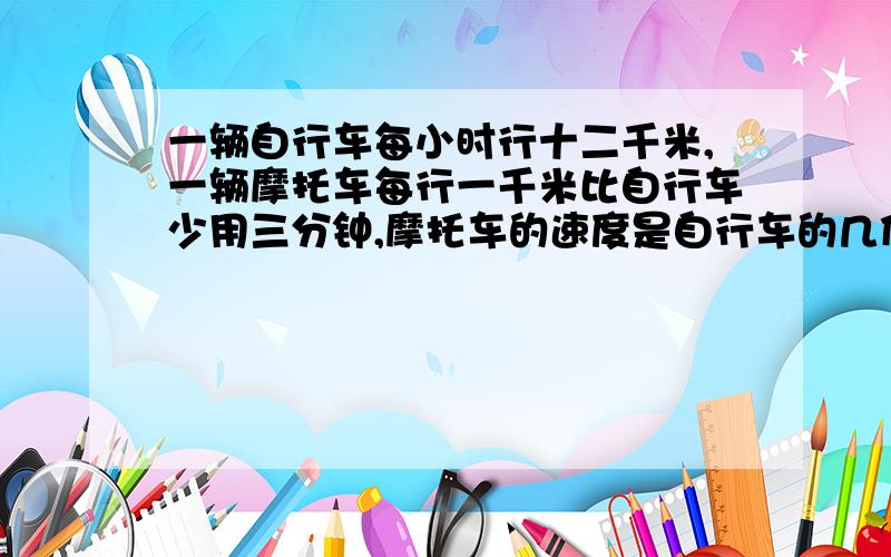 一辆自行车每小时行十二千米,一辆摩托车每行一千米比自行车少用三分钟,摩托车的速度是自行车的几倍求详细过程