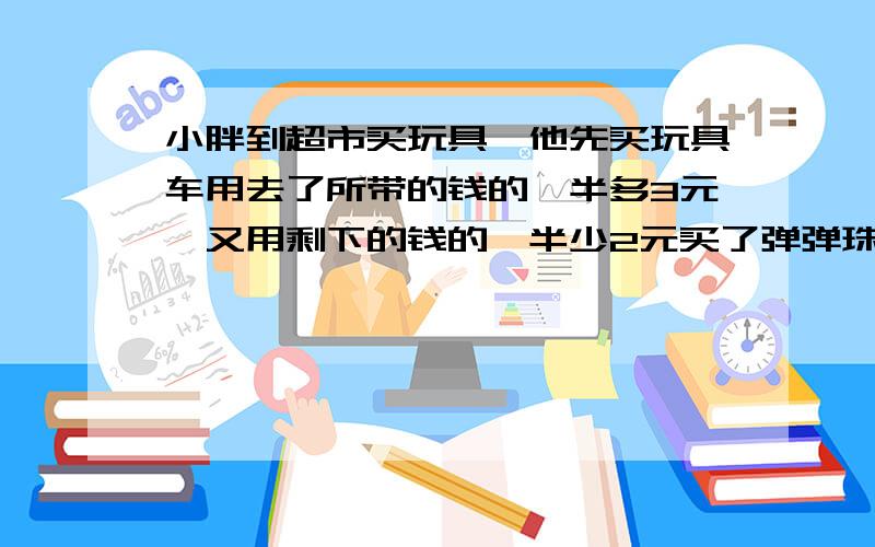 小胖到超市买玩具,他先买玩具车用去了所带的钱的一半多3元,又用剩下的钱的一半少2元买了弹弹珠,这时他剩的钱只有5元了,小胖一共带了多少钱去买玩具.