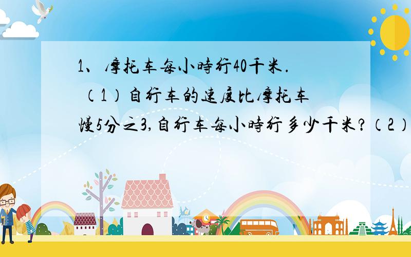 1、摩托车每小时行40千米. （1）自行车的速度比摩托车慢5分之3,自行车每小时行多少千米?（2）汽车的速度比摩托车快5分之8,汽车每小时行多少千米?2、一台电视机原价1500元,现降价8分之1销