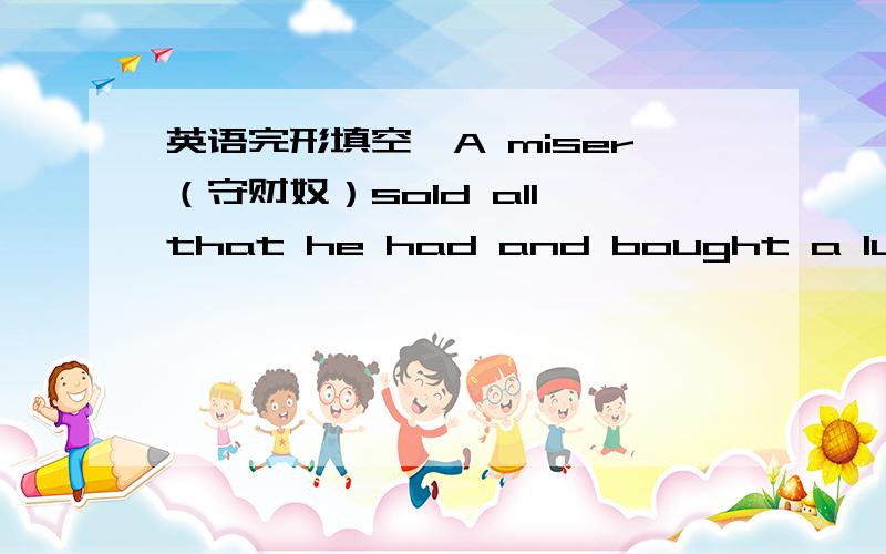 英语完形填空,A miser（守财奴）sold all that he had and bought a lump of gold,21 he buried in a hole in the ground by the side of an old wall and 22 to look at daily.One of his 23 observed his frequent visits 24 the spot and decided to watc