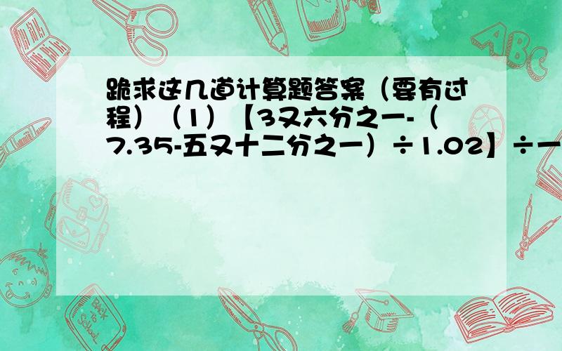 跪求这几道计算题答案（要有过程）（1）【3又六分之一-（7.35-五又十二分之一）÷1.02】÷一又三分之一 （2）【二又三分之一+（5.4-二又三分之二）×一又三分之二】÷三又九分之四 （3）一