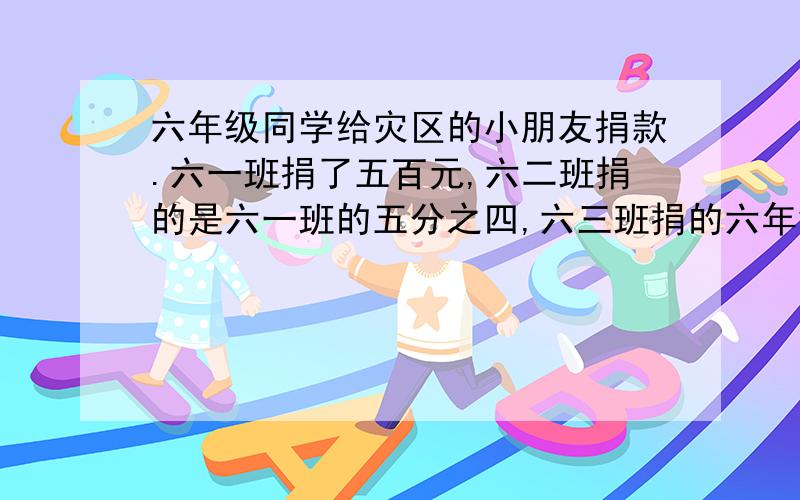 六年级同学给灾区的小朋友捐款.六一班捐了五百元,六二班捐的是六一班的五分之四,六三班捐的六年级同学给灾区的小朋友捐款.六一班捐了五百元,六二班捐的是六一班的五分之四,六三班捐