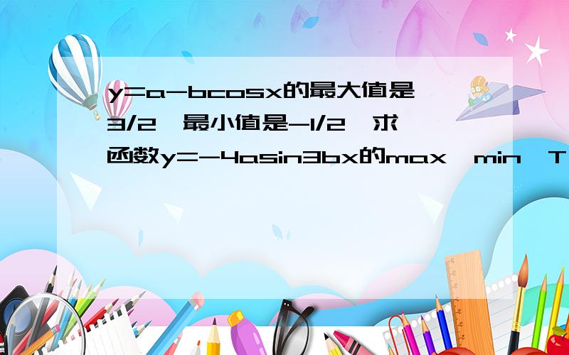 y=a-bcosx的最大值是3/2,最小值是-1/2,求函数y=-4asin3bx的max,min,T,f和A