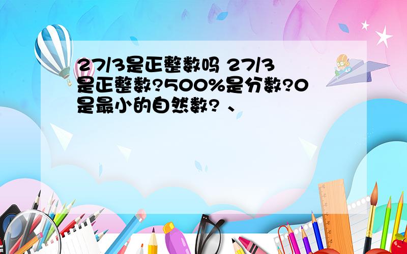 27/3是正整数吗 27/3是正整数?500%是分数?0是最小的自然数? 、