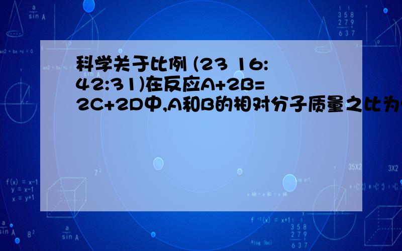 科学关于比例 (23 16:42:31)在反应A+2B=2C+2D中,A和B的相对分子质量之比为9：11,已知1.8gA与一定量B恰好完全反应,生成5.1gD,则在此反应中B和C的质量比为A   2：1       