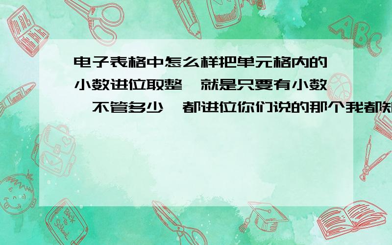 电子表格中怎么样把单元格内的小数进位取整,就是只要有小数,不管多少,都进位你们说的那个我都知道,都是基础的方法,实现不了,那种是四舍五入的,我要的是进位的,还有需要取整的数也是