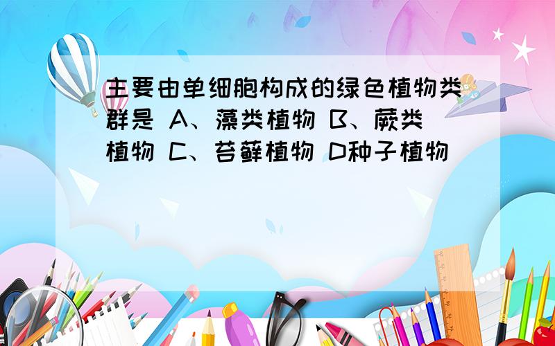 主要由单细胞构成的绿色植物类群是 A、藻类植物 B、蕨类植物 C、苔藓植物 D种子植物