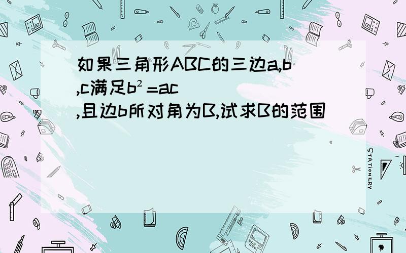 如果三角形ABC的三边a,b,c满足b²=ac,且边b所对角为B,试求B的范围