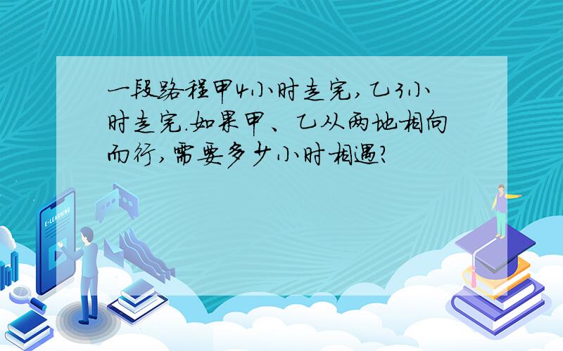 一段路程甲4小时走完,乙3小时走完.如果甲、乙从两地相向而行,需要多少小时相遇?