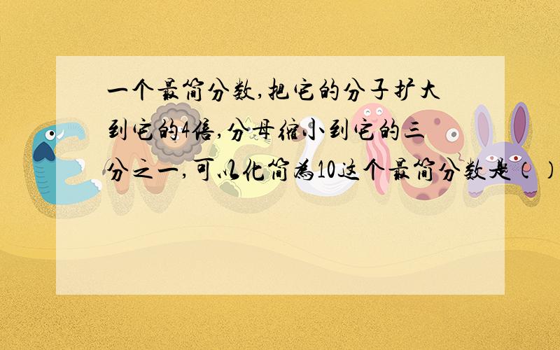 一个最简分数,把它的分子扩大到它的4倍,分母缩小到它的三分之一,可以化简为10这个最简分数是（）