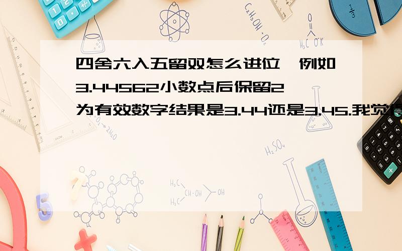 四舍六入五留双怎么进位,例如3.44562小数点后保留2为有效数字结果是3.44还是3.45.我觉得3.44562 的进位是3.44是对的.