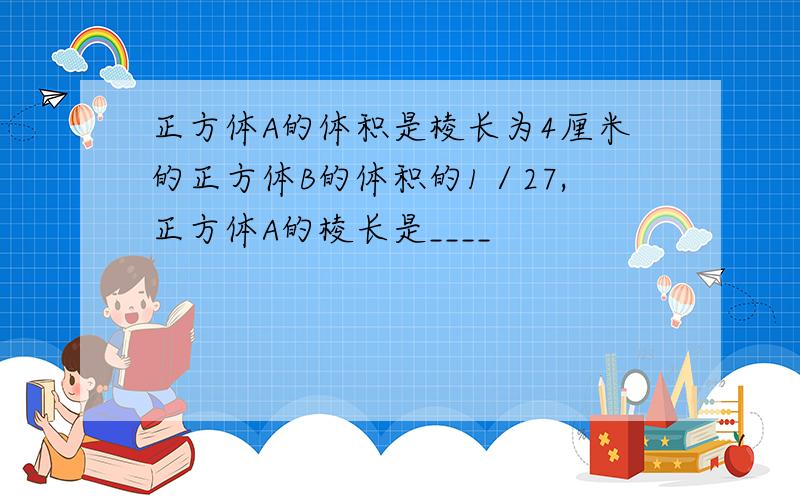 正方体A的体积是棱长为4厘米的正方体B的体积的1／27,正方体A的棱长是____