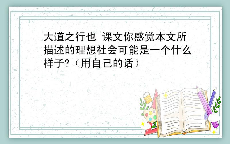 大道之行也 课文你感觉本文所描述的理想社会可能是一个什么样子?（用自己的话）