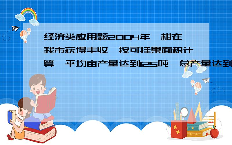 经济类应用题2004年椪柑在我市获得丰收,按可挂果面积计算,平均亩产量达到125吨,总产量达到7.68万吨.2005年全市的椪柑种植户达到1.32万户,比2004年增加10%.同时,2005年全市的椪柑可挂果面积和平