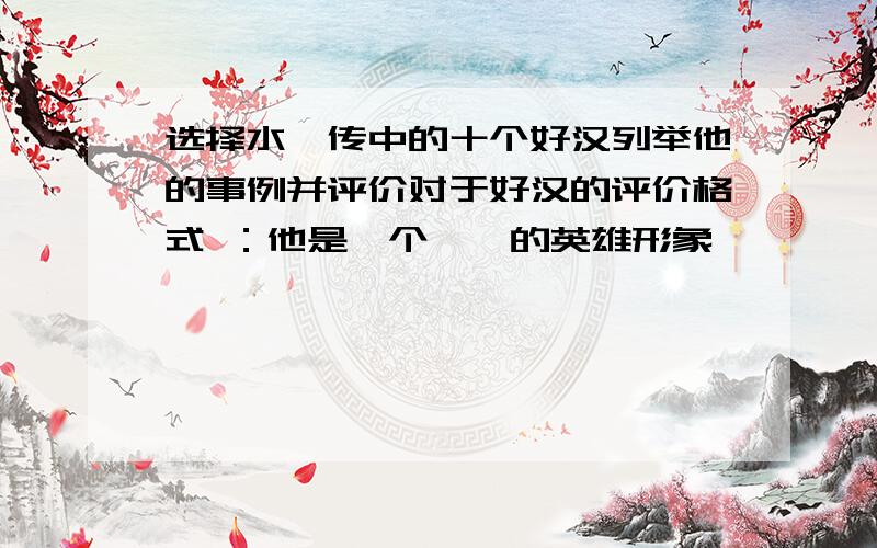 选择水浒传中的十个好汉列举他的事例并评价对于好汉的评价格式 ：他是一个……的英雄形象