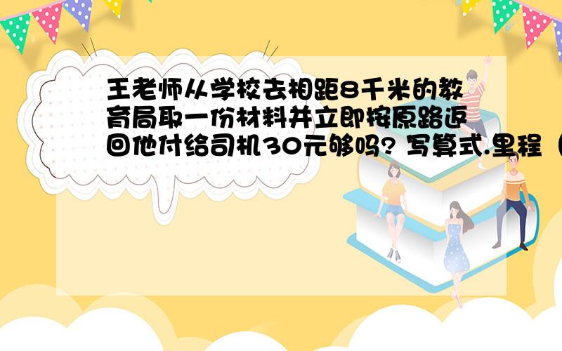 王老师从学校去相距8千米的教育局取一份材料并立即按原路返回他付给司机30元够吗? 写算式.里程（1）2千米（含2千米）以内                                   6.00元（起步价）（2）2千米以上,12千