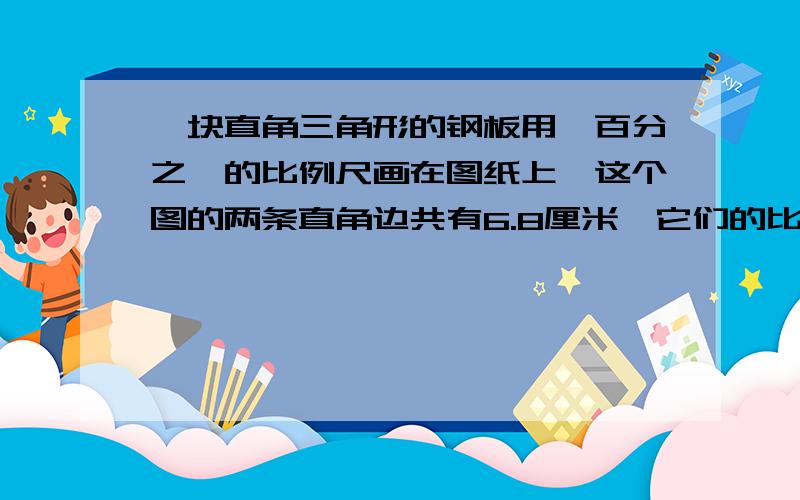 一块直角三角形的钢板用一百分之一的比例尺画在图纸上,这个图的两条直角边共有6.8厘米,它们的比是8：9.