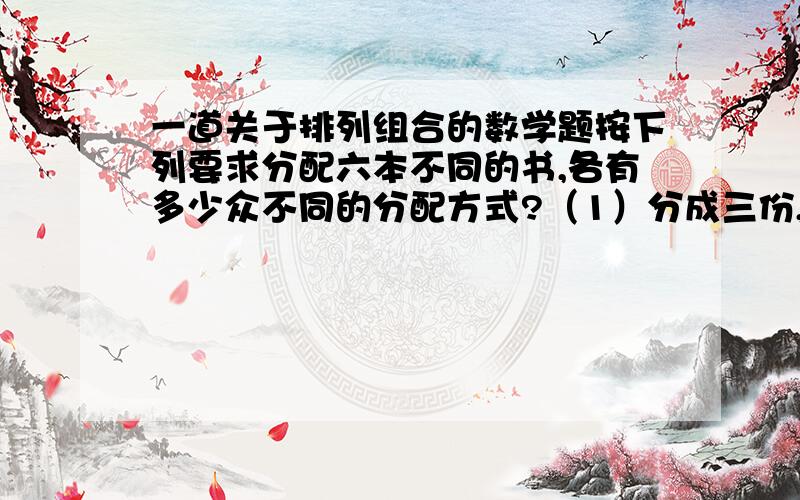 一道关于排列组合的数学题按下列要求分配六本不同的书,各有多少众不同的分配方式?（1）分成三份,1份1本,1份2本,1份3本；（2）甲、乙、丙三人中,一人得1本,一人得2本,一人得3本.要具体过