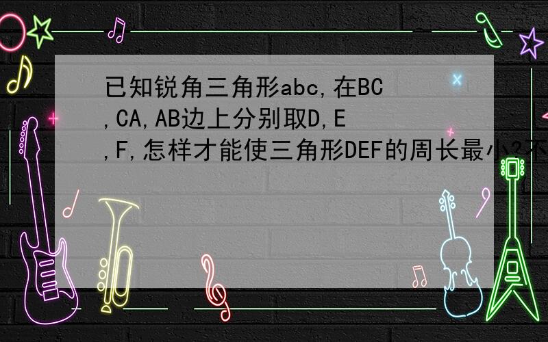 已知锐角三角形abc,在BC,CA,AB边上分别取D,E,F,怎样才能使三角形DEF的周长最小?不用图．