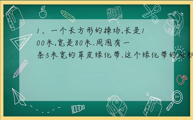 1、一个长方形的操场,长是100米,宽是80米.周围有一条5米宽的草皮绿化带.这个绿化带的面积是多少平方米?2、一个正方形的游园与一个长方形的游园的周长相等,长方形游园的长是32米,宽是12米