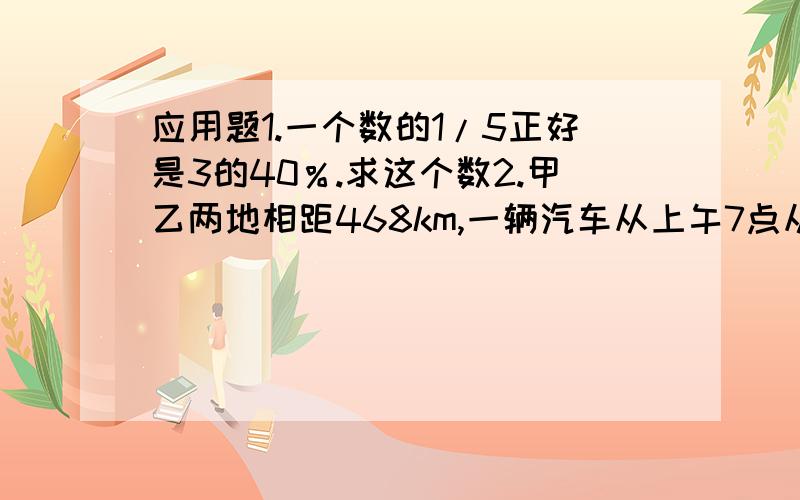 应用题1.一个数的1/5正好是3的40％.求这个数2.甲乙两地相距468km,一辆汽车从上午7点从甲地出发,下午4点,到达乙地,求汽车速度.四,计算52.7×10182×99