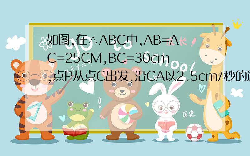 如图,在△ABC中,AB=AC=25CM,BC=30cm,点P从点C出发,沿CA以2.5cm/秒的速度向点A运动.同时同时,点Q从B点出发沿BC以4cm/秒的速度向C运动,PQ中有一点到达终点时,两点同时停止运动,设运动时间为t.设△CPQ的