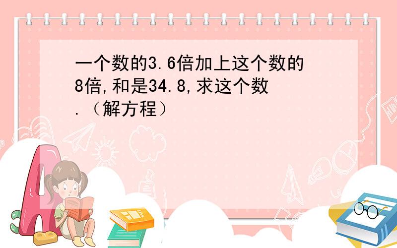 一个数的3.6倍加上这个数的8倍,和是34.8,求这个数.（解方程）