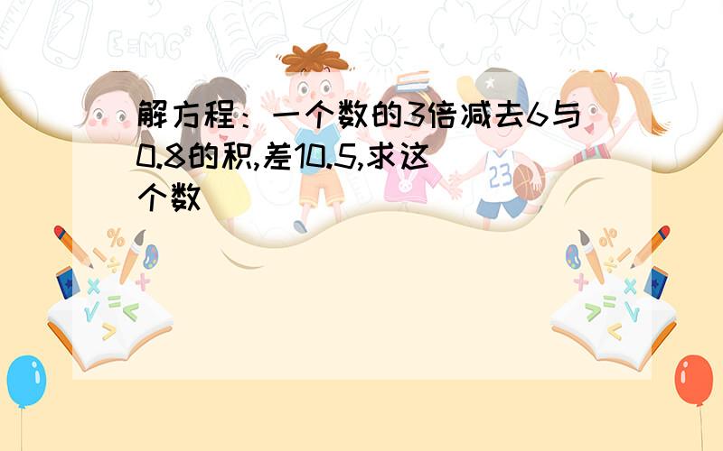 解方程：一个数的3倍减去6与0.8的积,差10.5,求这个数