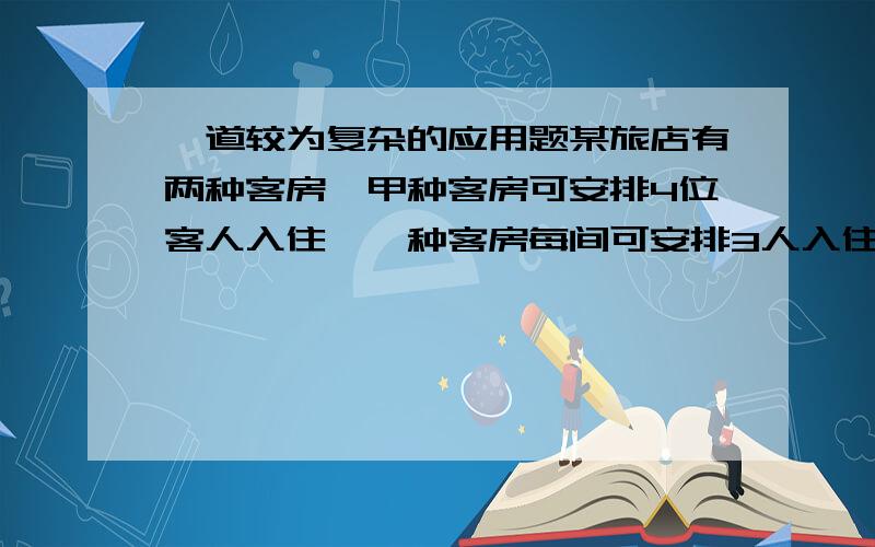 一道较为复杂的应用题某旅店有两种客房,甲种客房可安排4位客人入住,一种客房每间可安排3人入住,如果将某班男生都安排到甲种客房,将有一间客房住不满；若都安排到乙种客房,还有两人没