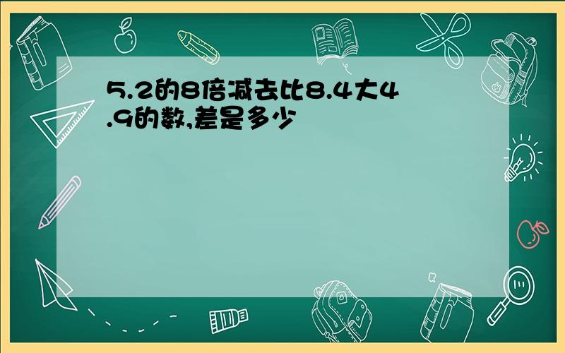 5.2的8倍减去比8.4大4.9的数,差是多少