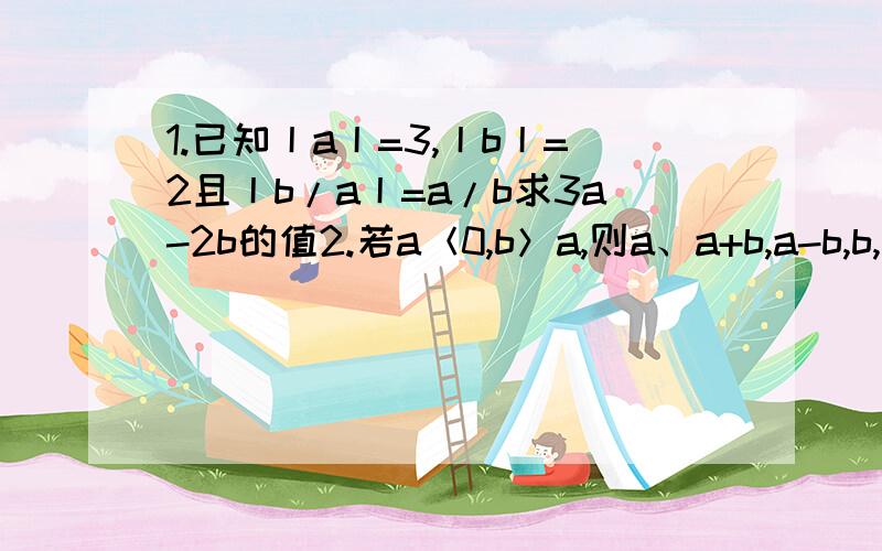 1.已知丨a丨=3,丨b丨=2且丨b/a丨=a/b求3a-2b的值2.若a＜0,b＞a,则a、a+b,a-b,b,中最大的是————.希望能快点.