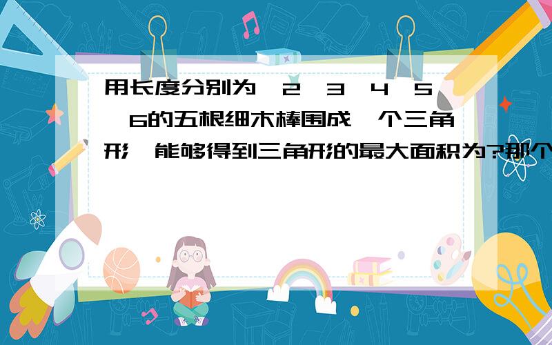 用长度分别为,2,3,4,5,6的五根细木棒围成一个三角形,能够得到三角形的最大面积为?那个海伦公式答案过程我看了,我就是不知道P=10是怎么出来的,三边都还没有确定怎么周长就出来了?求大神解