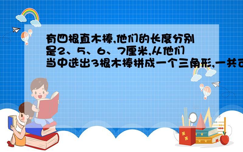 有四根直木棒,他们的长度分别是2、5、6、7厘米,从他们当中选出3根木棒拼成一个三角形,一共可以拼成（）个不同的三角形