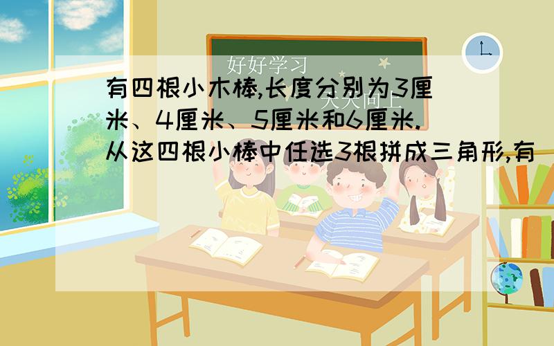 有四根小木棒,长度分别为3厘米、4厘米、5厘米和6厘米.从这四根小棒中任选3根拼成三角形,有（）种不同的拼法.长方形有（）条对称轴,圆有（）对称轴.两个完全一样的一般梯形可以拼成一