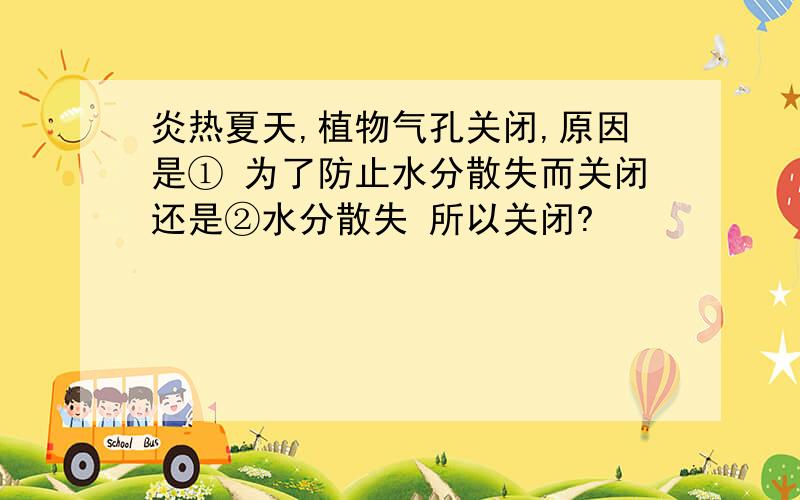 炎热夏天,植物气孔关闭,原因是① 为了防止水分散失而关闭还是②水分散失 所以关闭?