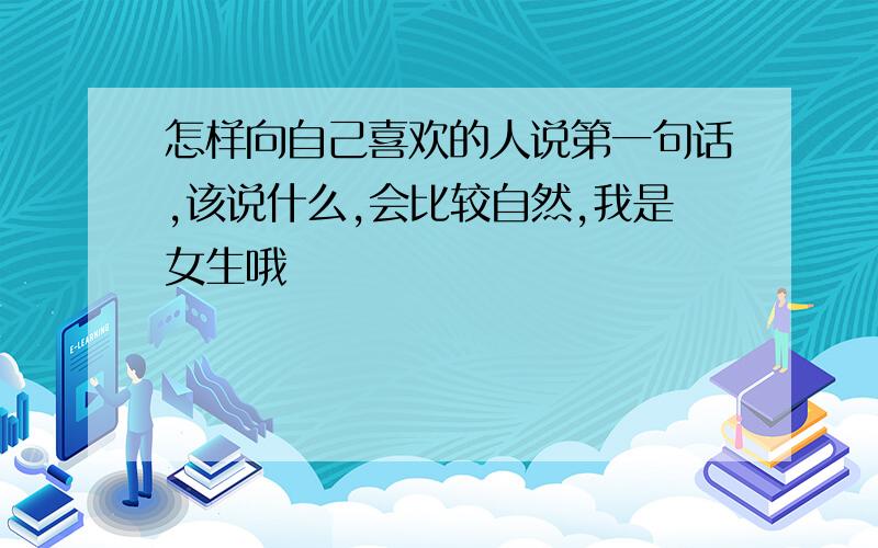 怎样向自己喜欢的人说第一句话,该说什么,会比较自然,我是女生哦