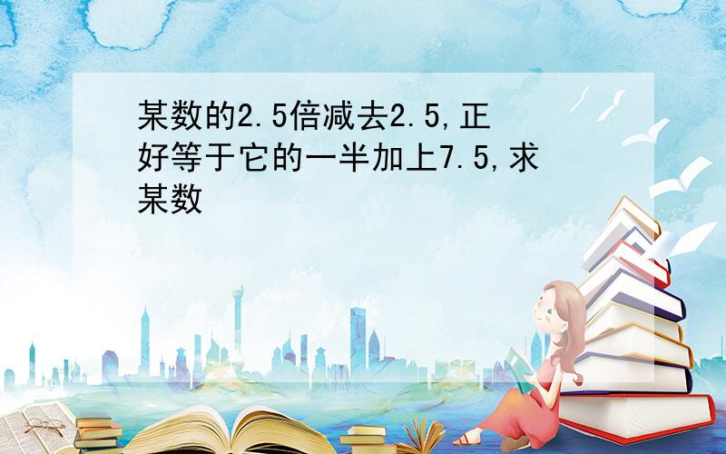 某数的2.5倍减去2.5,正好等于它的一半加上7.5,求某数