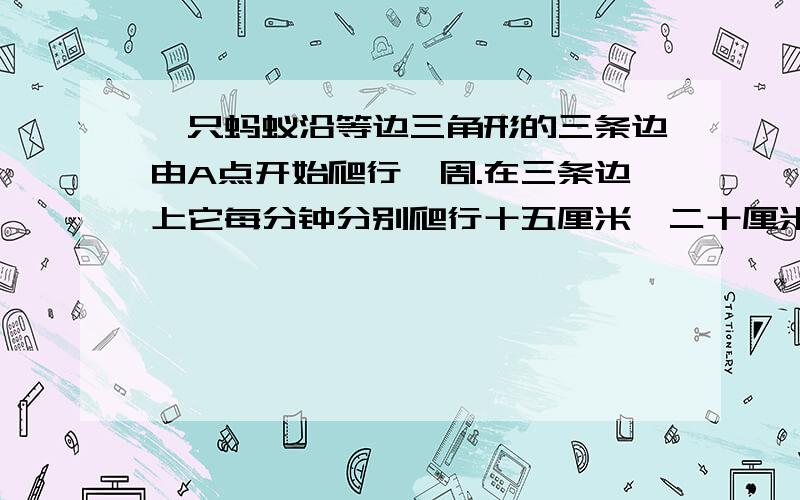 一只蚂蚁沿等边三角形的三条边由A点开始爬行一周.在三条边上它每分钟分别爬行十五厘米,二十厘米,三十厘米.