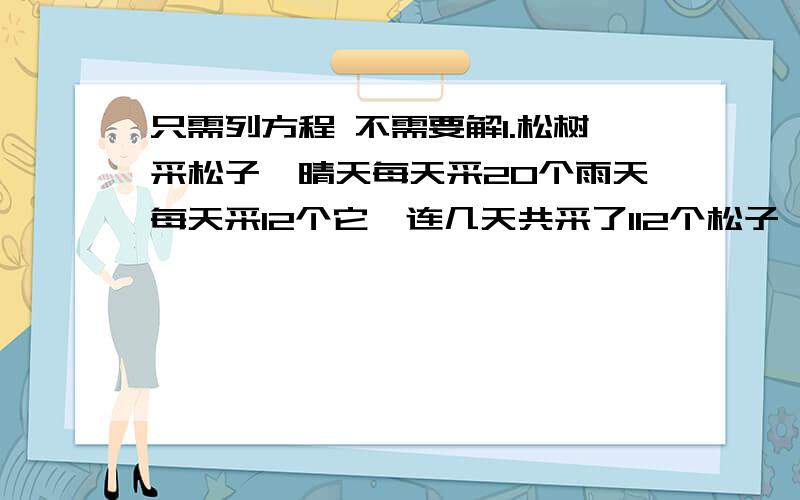 只需列方程 不需要解1.松树采松子,晴天每天采20个雨天每天采12个它一连几天共采了112个松子,平均每天采14个.这几天中有多少天是晴天?多少天是雨天?2.食堂买来的大米重量是面粉的5倍.如果