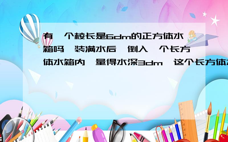 有一个棱长是6dm的正方体水箱吗,装满水后,倒入一个长方体水箱内,量得水深3dm,这个长方体水箱的底面积?把过程写出来.