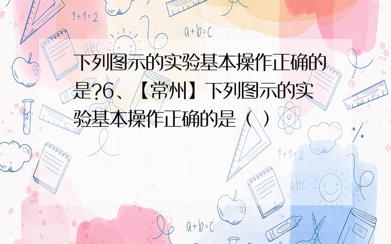 下列图示的实验基本操作正确的是?6、【常州】下列图示的实验基本操作正确的是（ ）